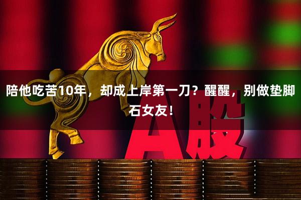 陪他吃苦10年，却成上岸第一刀？醒醒，别做垫脚石女友！