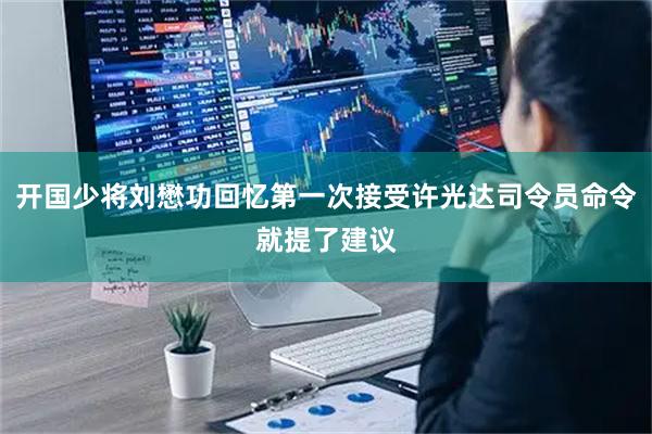 开国少将刘懋功回忆第一次接受许光达司令员命令就提了建议