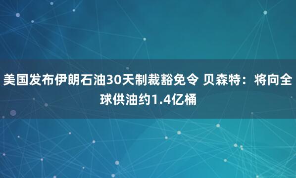 美国发布伊朗石油30天制裁豁免令 贝森特：将向全球供油约1.4亿桶