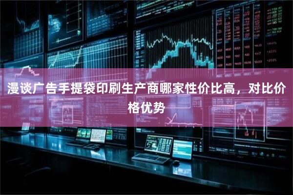 漫谈广告手提袋印刷生产商哪家性价比高，对比价格优势