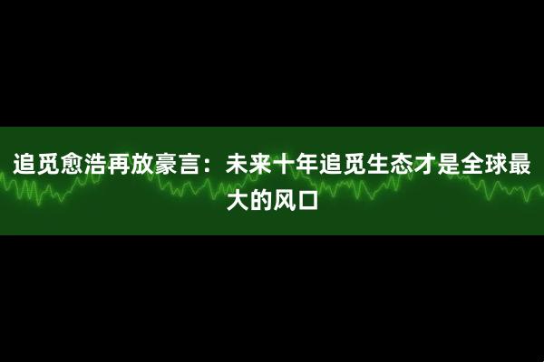 追觅愈浩再放豪言：未来十年追觅生态才是全球最大的风口