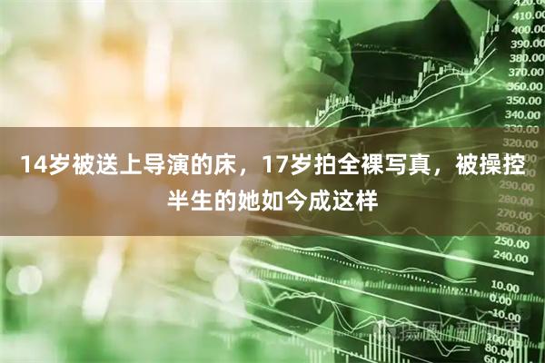 14岁被送上导演的床，17岁拍全裸写真，被操控半生的她如今成这样