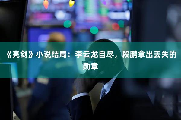 《亮剑》小说结局：李云龙自尽，段鹏拿出丢失的勋章