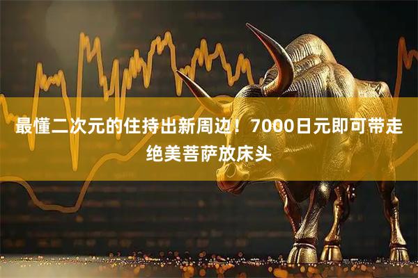 最懂二次元的住持出新周边！7000日元即可带走绝美菩萨放床头