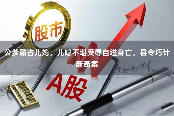 公爹霸占儿媳，儿媳不堪受辱自缢身亡，县令巧计断奇案