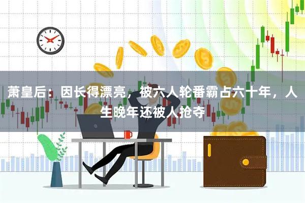 萧皇后：因长得漂亮，被六人轮番霸占六十年，人生晚年还被人抢夺