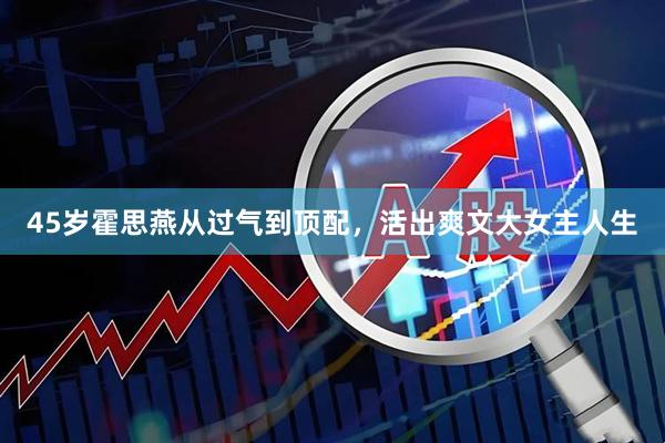 45岁霍思燕从过气到顶配，活出爽文大女主人生