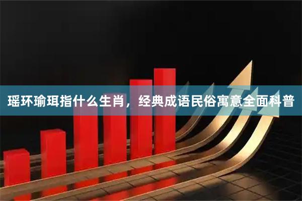 瑶环瑜珥指什么生肖，经典成语民俗寓意全面科普
